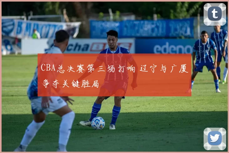 CBA总决赛第三场打响 辽宁与广厦争夺关键胜局