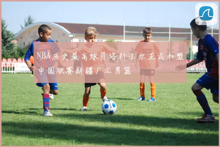 NBA历史最高球员塔科法尔正式加盟中国联赛新疆广汇男篮