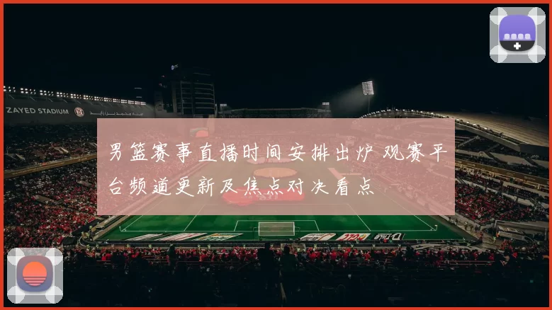 男篮赛事直播时间安排出炉 观赛平台频道更新及焦点对决看点