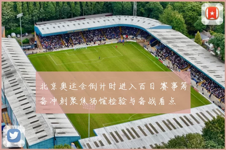 北京奥运会倒计时进入百日 赛事筹备冲刺聚焦场馆检验与备战看点
