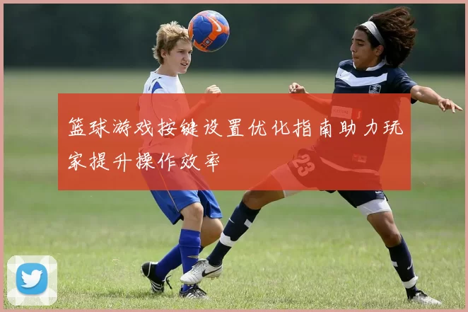 篮球游戏按键设置优化指南助力玩家提升操作效率