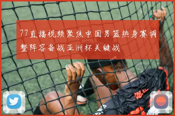 77直播视频聚焦中国男篮热身赛调整阵容备战亚洲杯关键战