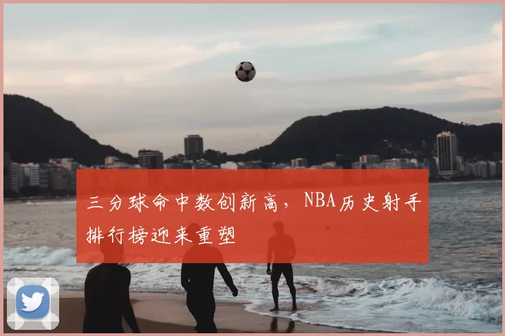 三分球命中数创新高，NBA历史射手排行榜迎来重塑