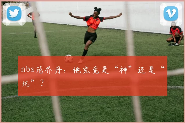 nba范乔丹,他究竟是“神”还是“坑”?