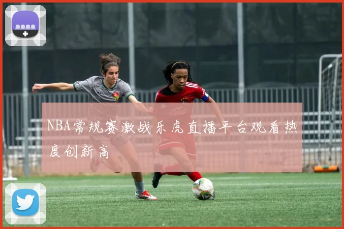 NBA常规赛激战乐虎直播平台观看热度创新高