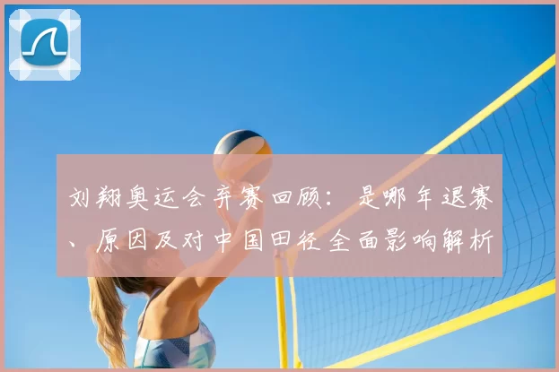 刘翔奥运会弃赛回顾：是哪年退赛、原因及对中国田径全面影响解析