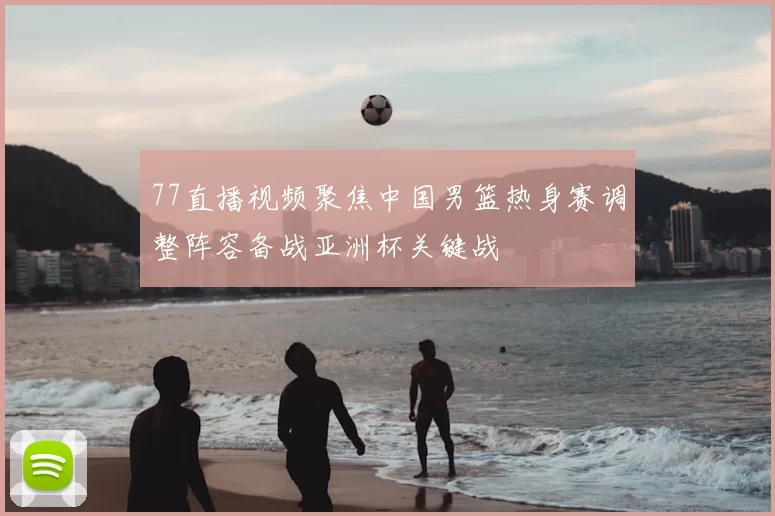 77直播视频聚焦中国男篮热身赛调整阵容备战亚洲杯关键战