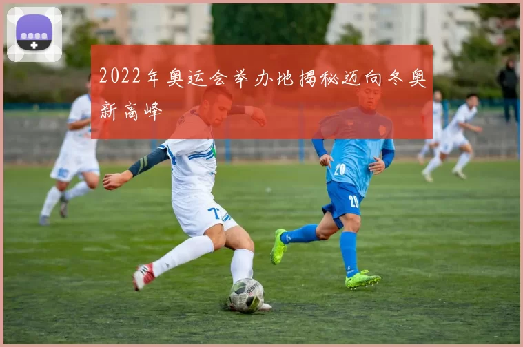 2022年奥运会举办地揭秘迈向冬奥新高峰