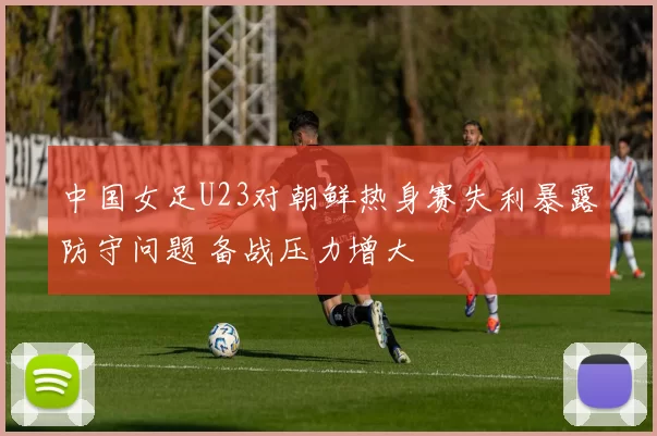 中国女足U23对朝鲜热身赛失利暴露防守问题 备战压力增大