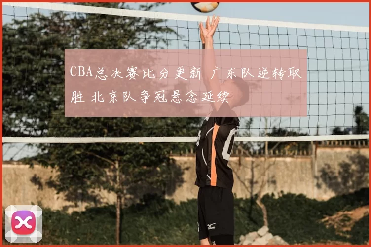 CBA总决赛比分更新 广东队逆转取胜 北京队争冠悬念延续