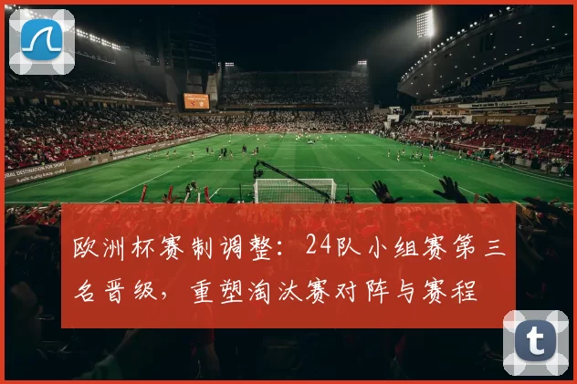 欧洲杯赛制调整：24队小组赛第三名晋级，重塑淘汰赛对阵与赛程