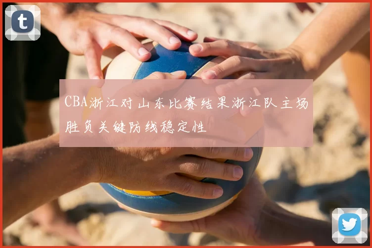CBA浙江对山东比赛结果浙江队主场胜负关键防线稳定性