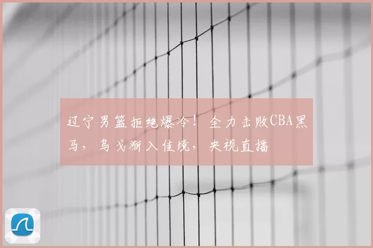 辽宁男篮拒绝爆冷！全力击败CBA黑马，乌戈渐入佳境，央视直播