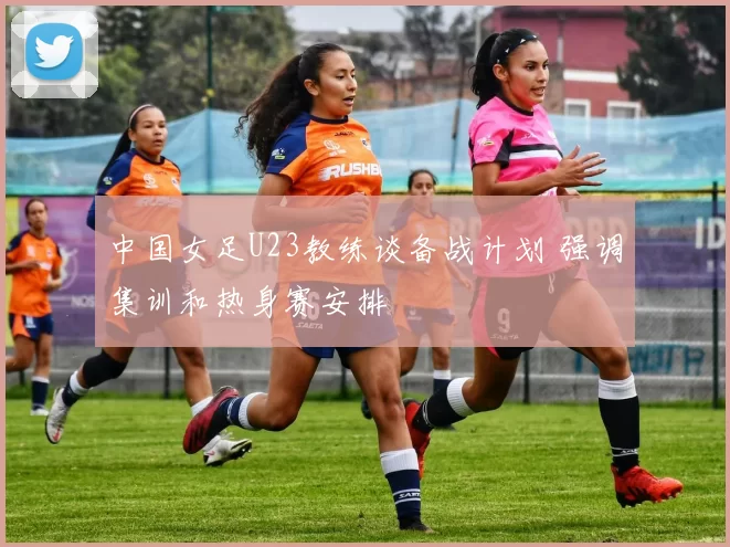 中国女足U23教练谈备战计划 强调集训和热身赛安排