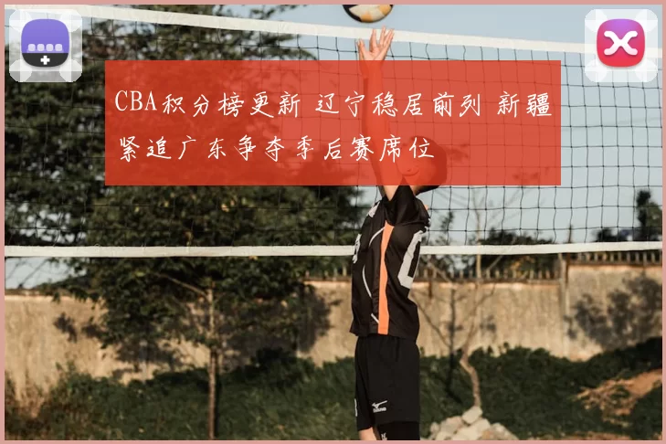 CBA积分榜更新 辽宁稳居前列 新疆紧追广东争夺季后赛席位