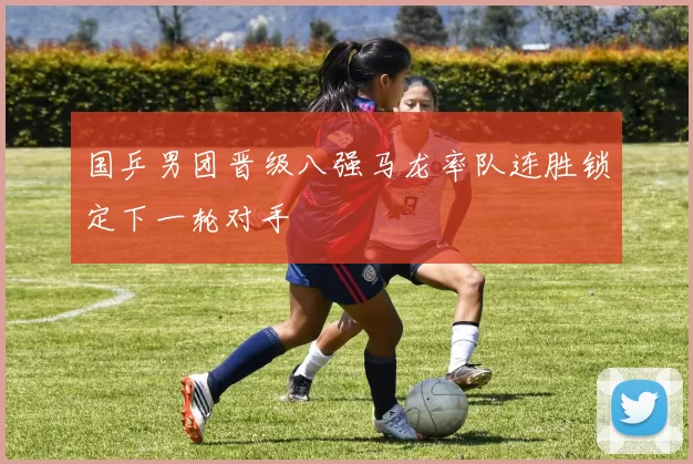 国乒男团晋级八强马龙率队连胜锁定下一轮对手