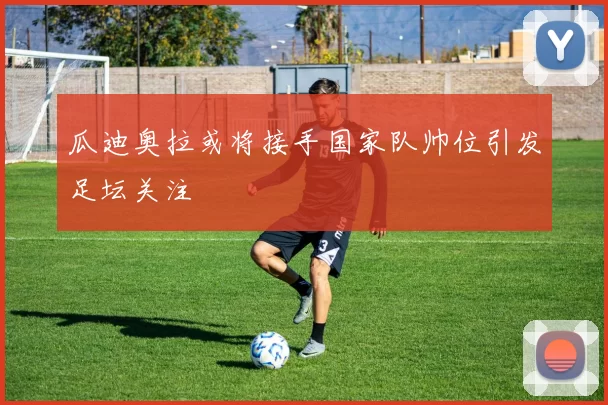 瓜迪奥拉或将接手国家队帅位引发足坛关注