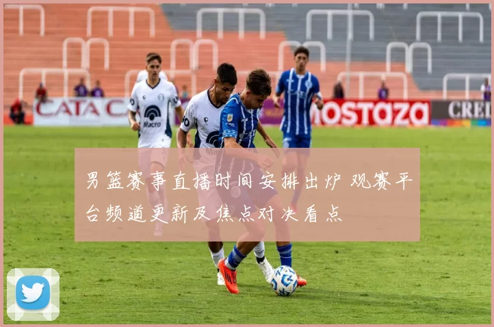 男篮赛事直播时间安排出炉 观赛平台频道更新及焦点对决看点