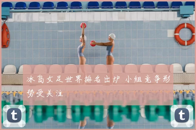 冰岛女足世界排名出炉 小组竞争形势受关注