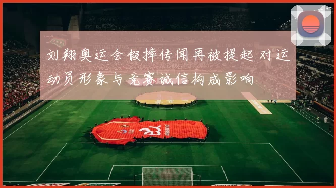 刘翔奥运会假摔传闻再被提起 对运动员形象与竞赛诚信构成影响