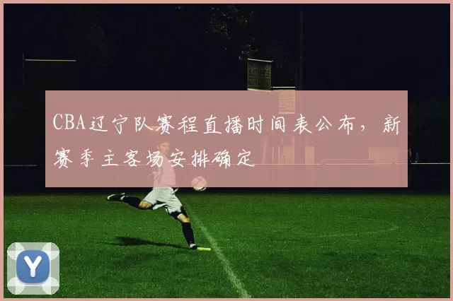 CBA辽宁队赛程直播时间表公布，新赛季主客场安排确定