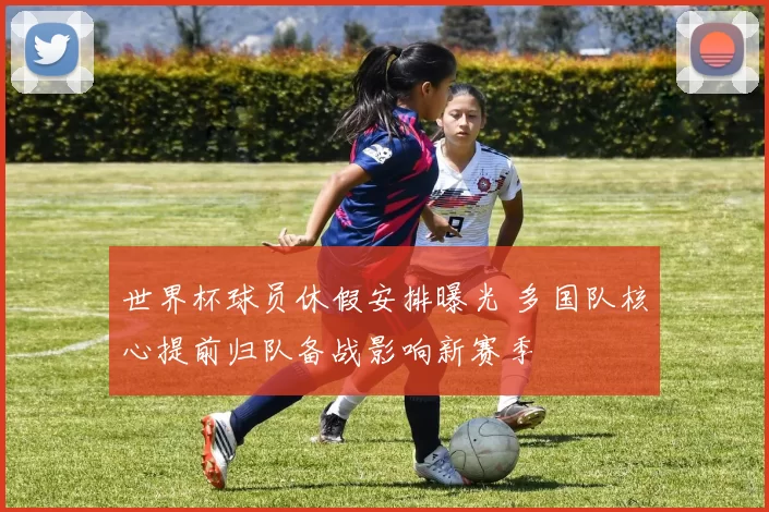 世界杯球员休假安排曝光 多国队核心提前归队备战影响新赛季