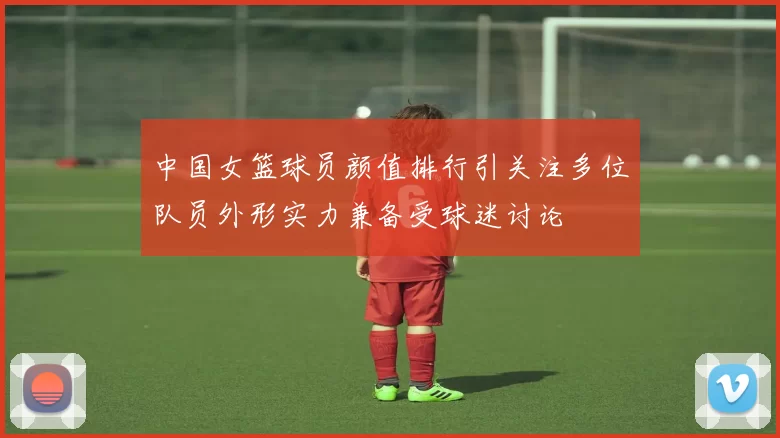 中国女篮球员颜值排行引关注多位队员外形实力兼备受球迷讨论