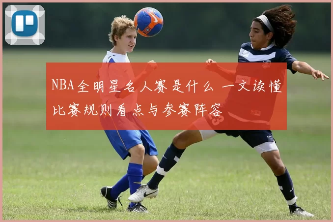 NBA全明星名人赛是什么 一文读懂比赛规则看点与参赛阵容