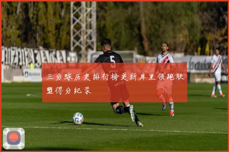 三分球历史排行榜更新库里领跑联盟得分纪录