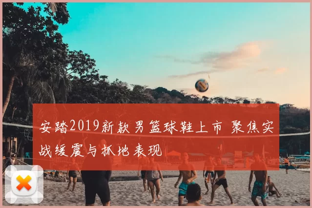 安踏2019新款男篮球鞋上市 聚焦实战缓震与抓地表现