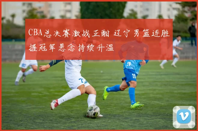 CBA总决赛激战正酣 辽宁男篮连胜握冠军悬念持续升温