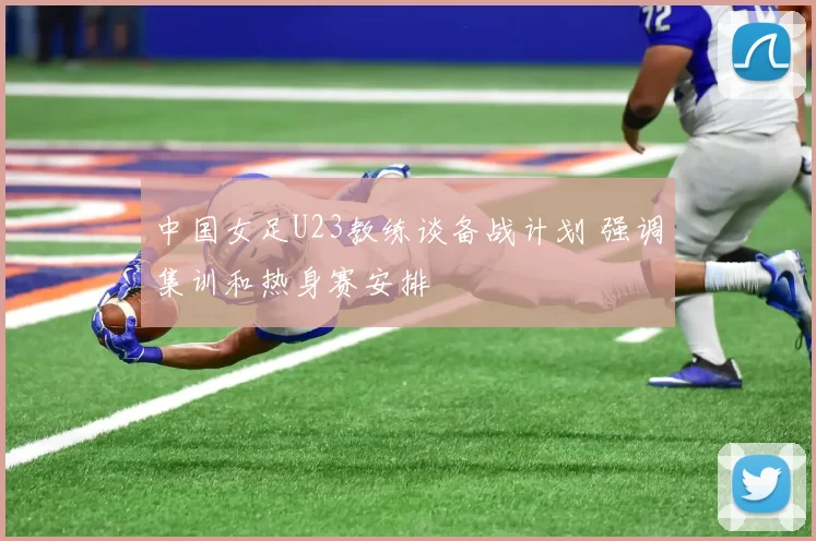 中国女足U23教练谈备战计划 强调集训和热身赛安排