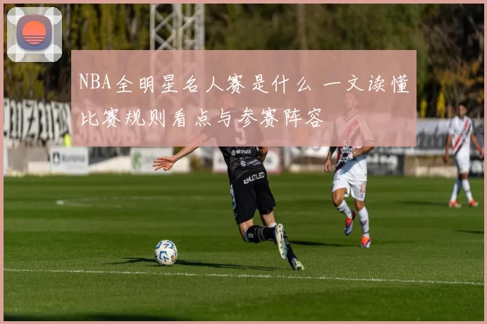 NBA全明星名人赛是什么 一文读懂比赛规则看点与参赛阵容
