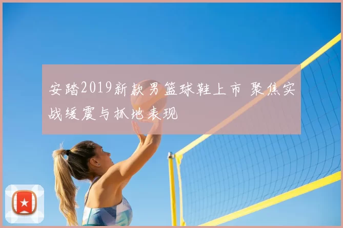 安踏2019新款男篮球鞋上市 聚焦实战缓震与抓地表现