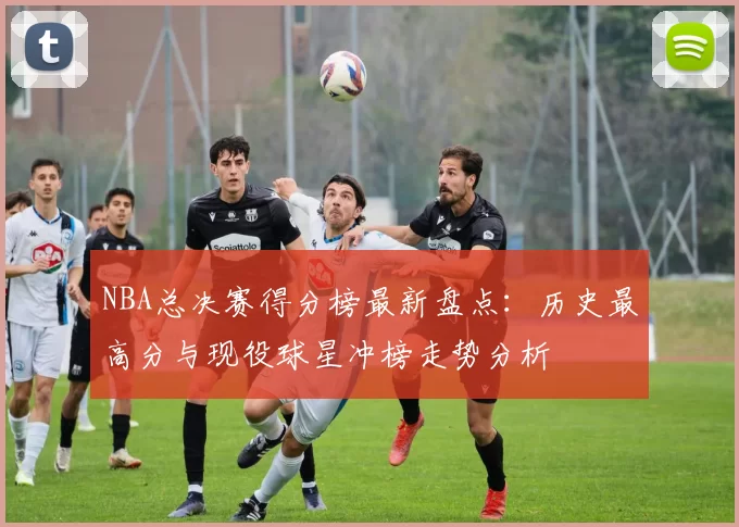 NBA总决赛得分榜最新盘点：历史最高分与现役球星冲榜走势分析