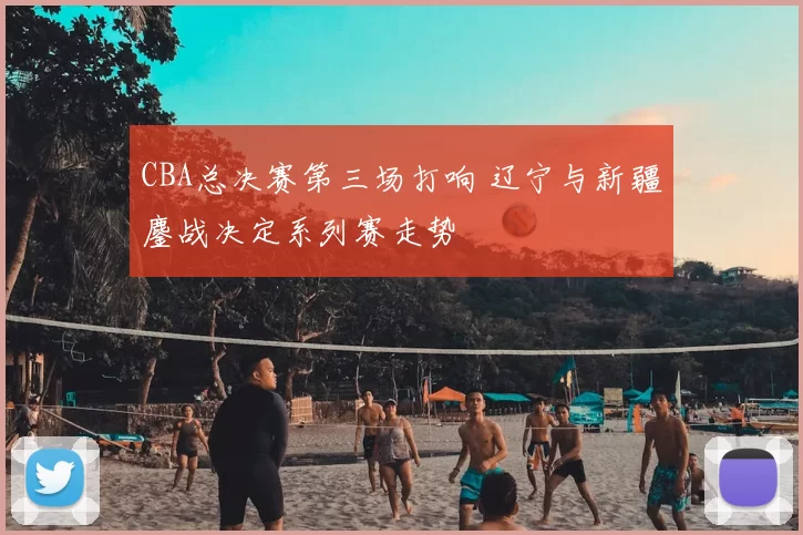 CBA总决赛第三场打响 辽宁与新疆鏖战决定系列赛走势