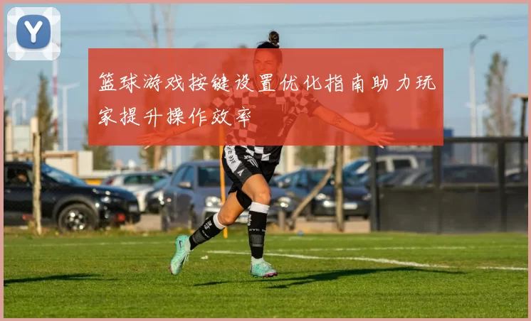 篮球游戏按键设置优化指南助力玩家提升操作效率