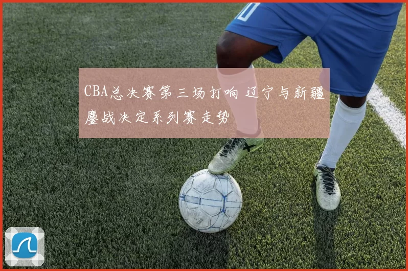 CBA总决赛第三场打响 辽宁与新疆鏖战决定系列赛走势