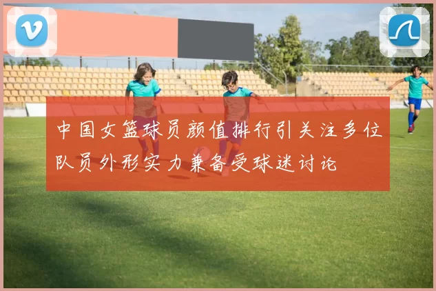中国女篮球员颜值排行引关注多位队员外形实力兼备受球迷讨论