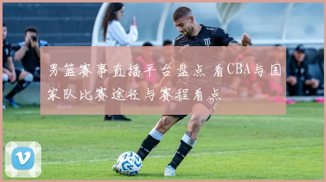 男篮赛事直播平台盘点 看CBA与国家队比赛途径与赛程看点