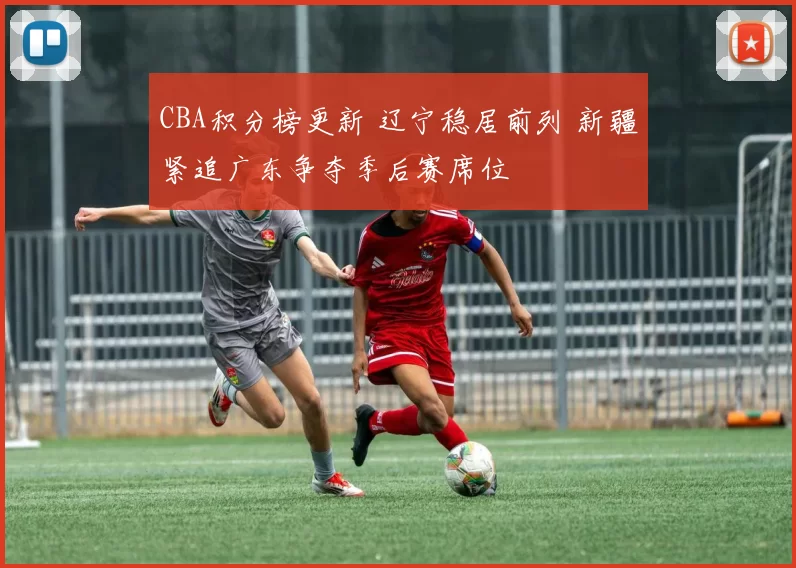 CBA积分榜更新 辽宁稳居前列 新疆紧追广东争夺季后赛席位