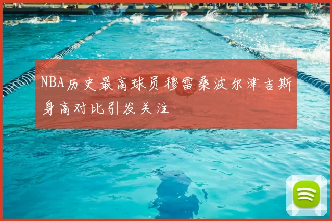 NBA历史最高球员穆雷桑波尔津吉斯身高对比引发关注