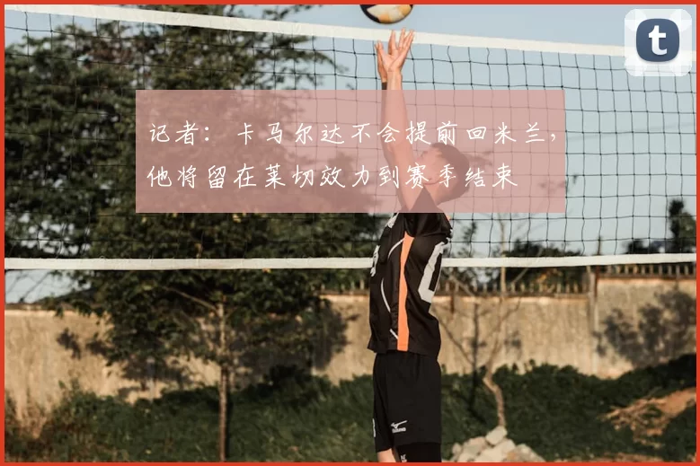 记者：卡马尔达不会提前回米兰，他将留在莱切效力到赛季结束