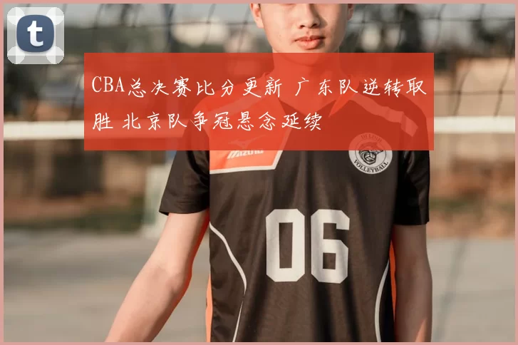 CBA总决赛比分更新 广东队逆转取胜 北京队争冠悬念延续
