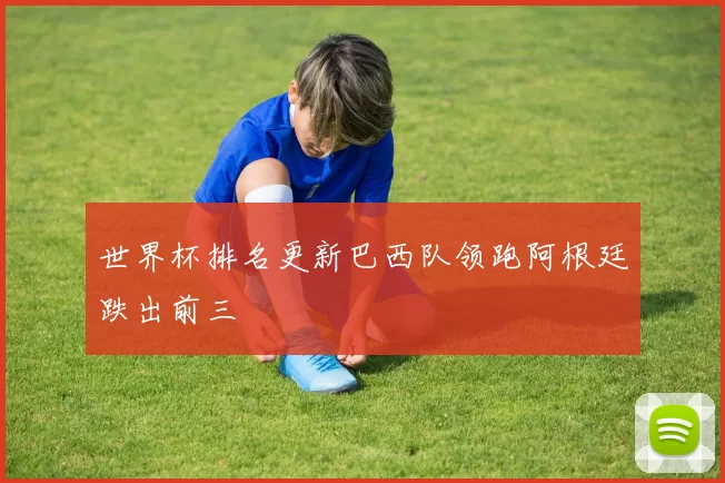 世界杯排名更新巴西队领跑阿根廷跌出前三