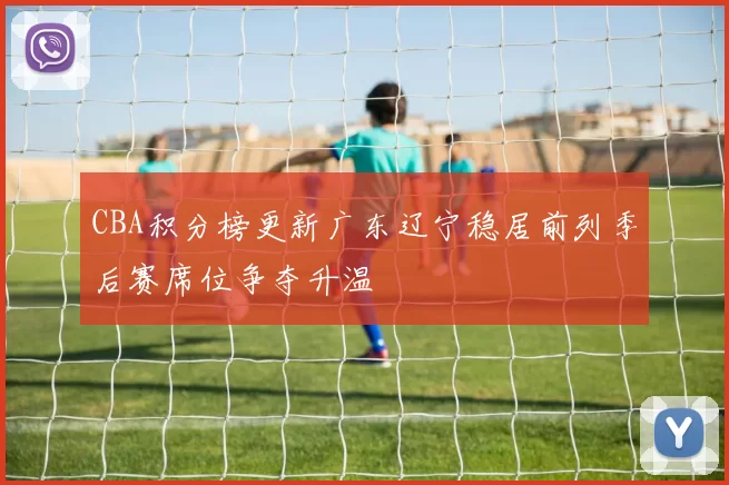 CBA积分榜更新广东辽宁稳居前列季后赛席位争夺升温