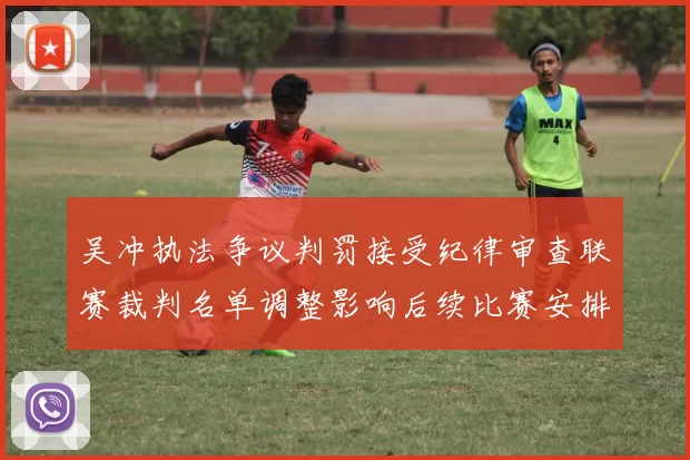 吴冲执法争议判罚接受纪律审查联赛裁判名单调整影响后续比赛安排