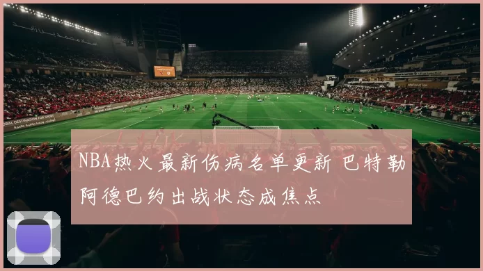 NBA热火最新伤病名单更新 巴特勒阿德巴约出战状态成焦点