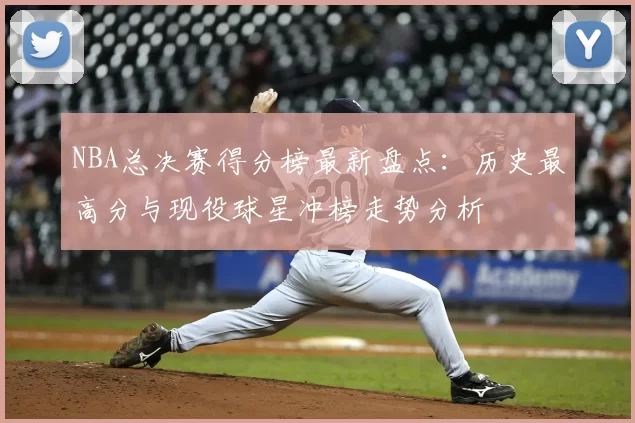 NBA总决赛得分榜最新盘点：历史最高分与现役球星冲榜走势分析
