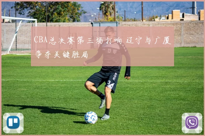 CBA总决赛第三场打响 辽宁与广厦争夺关键胜局